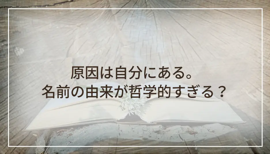 原因は自分にある。名前の由来が哲学的すぎる？